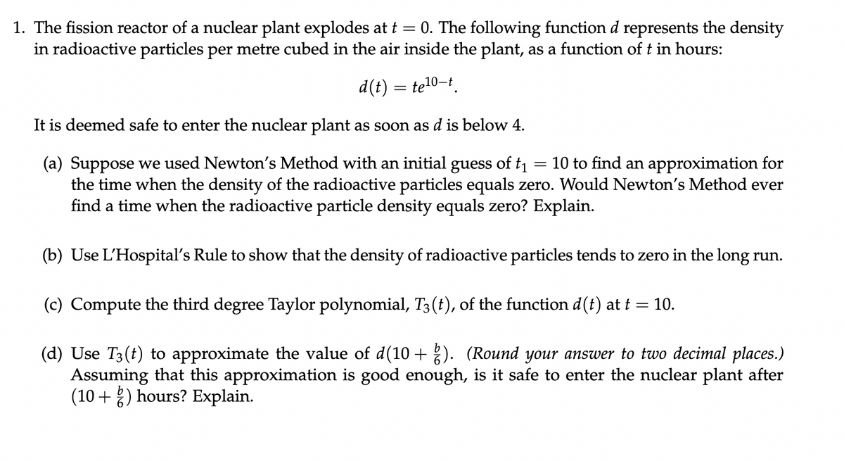 1. The fission reactor of a nuclear plant explodes at t = 0. The following function d represents the density
in radioactive particles per metre cubed in the air inside the plant, as a function of t in hours:
d(t) = te¹0-t.
It is deemed safe to enter the nuclear plant as soon as d is below 4.
=
(a) Suppose we used Newton's Method with an initial guess of t₁ 10 to find an approximation for
the time when the density of the radioactive particles equals zero. Would Newton's Method ever
find a time when the radioactive particle density equals zero? Explain.
(b) Use L'Hospital's Rule to show that the density of radioactive particles tends to zero in the long run.
(c) Compute the third degree Taylor polynomial, T3 (t), of the function d(t) at t = 10.
(d) Use Të(t) to approximate the value of d(10 + ģ). (Round your answer to two decimal places.)
Assuming that this approximation is good enough, is it safe to enter the nuclear plant after
(10+) hours? Explain.