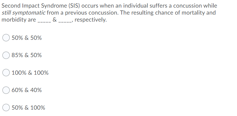 Second Impact Syndrome (SIS) occurs when an individual suffers a concussion while
still symptomatic from a previous concussion. The resulting chance of mortality and
morbidity are.
& _----, respectively.
50% & 50%
85% & 50%
100% & 100%
60% & 40%
50% & 100%
