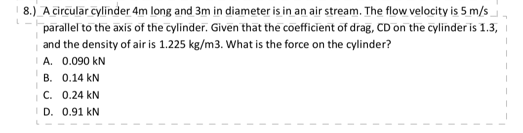 8.) A circular cylinder 4m long and 3m in diameter is in an air stream. The flow velocity is 5 m/s
L
parallel to the axis of the cylinder. Given that the coefficient of drag, CD on the cylinder is 1.3,
and the density of air is 1.225 kg/m3. What is the force on the cylinder?
A. 0.090 KN
B. 0.14 KN
C. 0.24 KN
D. 0.91 kN