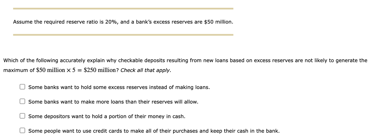 Assume the required reserve ratio is 20%, and a bank's excess reserves are $50 million.
Which of the following accurately explain why checkable deposits resulting from new loans based on excess reserves are not likely to generate the
maximum of $50 million x 5 = $250 million? Check all that apply.
Some banks want to hold some excess reserves instead of making loans.
Some banks want to make more loans than their reserves will allow.
Some depositors want to hold a portion of their money in cash.
Some people want to use credit cards to make all of their purchases and keep their cash in the bank.