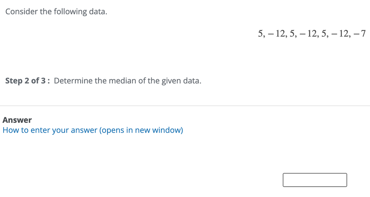 Consider the following data.
Step 2 of 3: Determine the median of the given data.
Answer
How to enter your answer (opens in new window)
5, 12, 5, 12, 5, – 12, -7