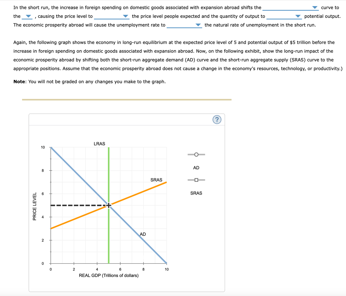 causing the price level to
In the short run, the increase in foreign spending on domestic goods associated with expansion abroad shifts the
the
the price level people expected and the quantity of output to
The economic prosperity abroad will cause the unemployment rate to
curve to
potential output.
the natural rate of unemployment in the short run.
Again, the following graph shows the economy in long-run equilibrium at the expected price level of 5 and potential output of $5 trillion before the
increase in foreign spending on domestic goods associated with expansion abroad. Now, on the following exhibit, show the long-run impact of the
economic prosperity abroad by shifting both the short-run aggregate demand (AD) curve and the short-run aggregate supply (SRAS) curve to the
appropriate positions. Assume that the economic prosperity abroad does not cause a change in the economy's resources, technology, or productivity.)
Note: You will not be graded on any changes you make to the graph.
PRICE LEVEL
LRAS
10
10
8
60
2
0
0
2
4
6
REAL GDP (Trillions of dollars)
AD
SRAS
8
10
AD
SRAS
?