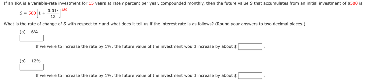 If an IRA is a variable-rate investment for 15 years at rate r percent per year, compounded monthly, then the future value S that accumulates from an initial investment of $500 is
S = 500 1 +
0.011180
12
What is the rate of change of S with respect to r and what does it tell us if the interest rate is as follows? (Round your answers to two decimal places.)
(a) 6%
If we were to increase the rate by 1%, the future value of the investment would increase by about $
(b)
12%
If we were to increase the rate by 1%, the future value of the investment would increase by about $