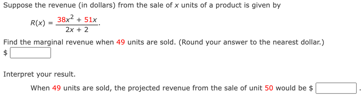 Suppose the revenue (in dollars) from the sale of x units of a product is given by
R(x)
38x² + 51x
2x + 2
Find the marginal revenue when 49 units are sold. (Round your answer to the nearest dollar.)
$
Interpret your result.
When 49 units are sold, the projected revenue from the sale of unit 50 would be $