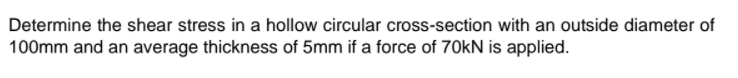 Determine the shear stress in a hollow circular cross-section with an outside diameter of
100mm and an average thickness of 5mm if a force of 70kN is applied.
