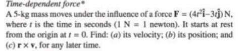 Time-dependent force
A 5-kg mass moves under the influence of a force F = (4r²Î-3cĵ)N,
where t is the time in seconds (1 N = 1 newton). It starts at rest
from the origin at t 0. Find: (a) its velocity; (b) its position; and
(c) rx v, for any later time.
