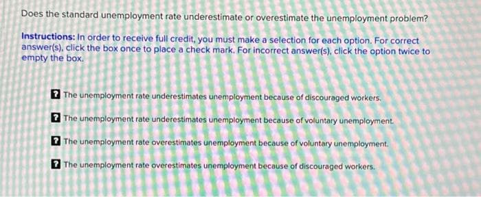 Does the standard unemployment rate underestimate or overestimate the unemployment problem?
Instructions: In order to receive full credit, you must make a selection for each option. For correct
answer(s), click the box once to place a check mark. For incorrect answer(s), click the option twice to
empty the box.
The unemployment rate underestimates unemployment because of discouraged workers.
The unemployment rate underestimates unemployment because of voluntary unemployment.
? The unemployment rate overestimates unemployment because of voluntary unemployment.
7 The unemployment rate overestimates unemployment because of discouraged workers.