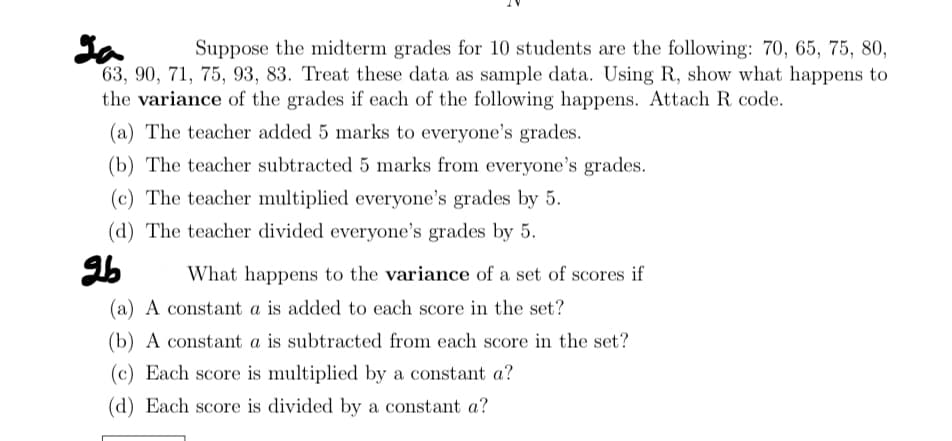 La Suppose the midterm grades for 10 students are the following: 70, 65, 75, 80,
63, 90, 71, 75, 93, 83. Treat these data as sample data. Using R, show what happens to
the variance of the grades if each of the following happens. Attach R code.
(a) The teacher added 5 marks to everyone's grades.
(b) The teacher subtracted 5 marks from everyone's grades.
(c) The teacher multiplied everyone's grades by 5.
(d) The teacher divided everyone's grades by 5.
26
What happens to the variance of a set of scores if
(a) A constant a is added to each score in the set?
(b) A constant a is subtracted from each score in the set?
(c) Each score is multiplied by a constant a?
(d) Each score is divided by a constant a?
