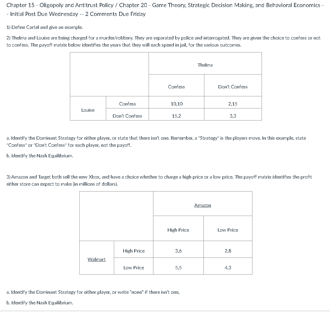 Chapter 15 - Oligopoly and Antitrust Policy / Chapter 20 - Game Theory, Strategic Decision Making, and Behavioral Economics -
- Initial Post Due Wednesday -- 2 Comments Due Friday
1) Define Cartel and give an example.
2) Thelma and Louise are being charged for a murder/robbery. They are separated by police and interrogated. They are given the choice to confess or not
to confess. The payoff matrix below identifies the years that they will each spend in jail, for the various outcomes.
Louise
Confess
Don't Confess
Walmart
Confess
High Price
10,10
Low Price
15,2
Thelma
a. Identify the Dominant Strategy for either player, or state that there isn't one. Remember, a "Strategy" is the players move. In this example, state
"Confess" or "Don't Confess" for each player, not the payoff.
b. Identify the Nash Equilibrium.
3) Amazon and Target both sell the new Xbox, and have a choice whether to charge a high price or a low price. The payoff matrix identifies the profit
either store can expect to make (in millions of dollars).
Don't Confess
a. Identify the Dominant Strategy for either player, or write "none" if there isn't one,
b. Identify the Nash Equilibrium.
2,15
Amazon
3,3
High Price
Low Price
33
3,6
5,5
2,8
4,3