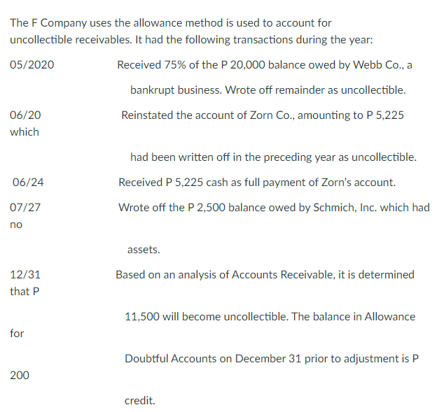 The F Company uses the allowance method is used to account for
uncollectible receivables. It had the following transactions during the year:
05/2020
Received 75% of the P 20,000 balance owed by Webb Co., a
bankrupt business. Wrote off remainder as uncollectible.
06/20
Reinstated the account of Zorn Co., amounting to P 5,225
which
had been written off in the preceding year as uncollectible.
06/24
Received P 5,225 cash as full payment of Zorn's account.
07/27
Wrote off the P 2,500 balance owed by Schmich, Inc. which had
no
assets.
12/31
Based on an analysis of Accounts Receivable, it is determined
that P
11,500 will become uncollectible. The balance in Allowance
for
Doubtful Accounts on December 31 prior to adjustment is P
200
credit.

