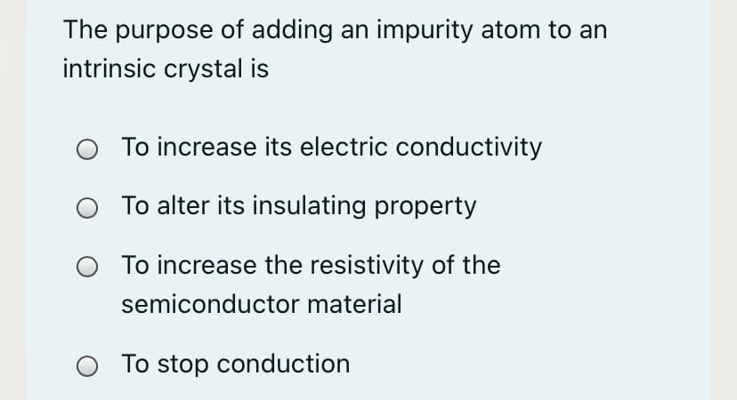 The purpose of adding an impurity atom to an
intrinsic crystal is
O To increase its electric conductivity
To alter its insulating property
To increase the resistivity of the
semiconductor material
To stop conduction
