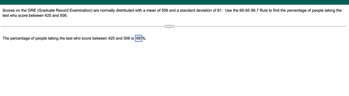 Scores on the GRE (Graduate Record Examination) are normally distributed with a mean of 506 and a standard deviation of 81. Use the 68-95-99.7 Rule to find the percentage of people taking the
test who score between 425 and 506.
The percentage of people taking the test who score between 425 and 506 is 68 %.