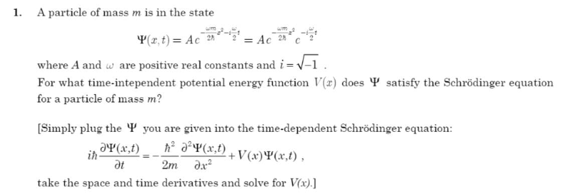 1.
A particle of mass m is in the state
Y(r, t) = Ac 25
= Ac 25
where A and w are positive real constants and i= v-1.
For what time-intependent potential energy function V(x) does Y satisfy the Schrödinger equation
for a particle of mass m?
(Simply plug the Y you are given into the time-dependent Schrödinger equation:
h a?¥(x,t)
aY(x,t)
ih
at
+V(x)¥(x,t) ,
2m
take the space and time derivatives and solve for V(x).]
