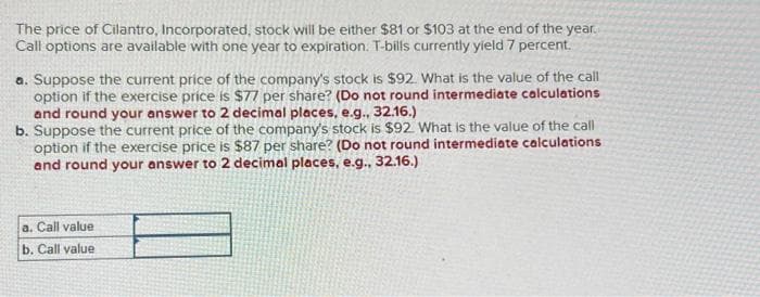 The price of Cilantro, Incorporated, stock will be either $81 or $103 at the end of the year.
Call options are available with one year to expiration. T-bills currently yield 7 percent.
a. Suppose the current price of the company's stock is $92. What is the value of the call
option if the exercise price is $77 per share? (Do not round intermediate calculations
and round your answer to 2 decimal places, e.g., 32.16.)
b. Suppose the current price of the company's stock is $92. What is the value of the call
option if the exercise price is $87 per share? (Do not round intermediate calculations
and round your answer to 2 decimal places, e.g., 32.16.)
a. Call value
b. Call value