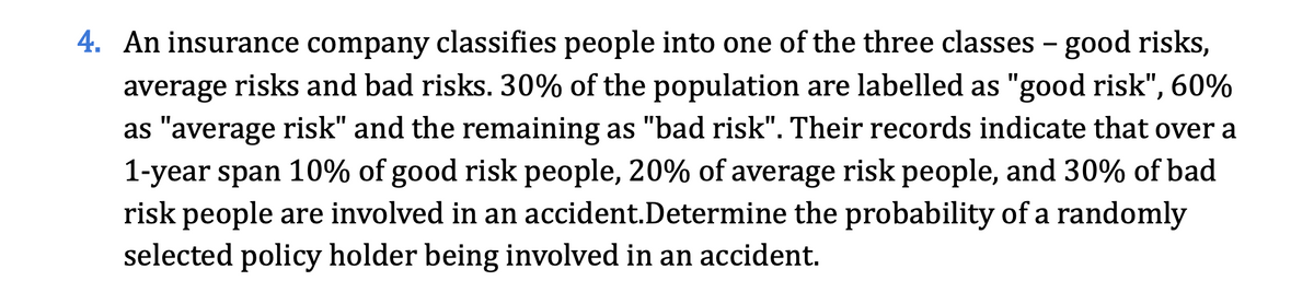 4. An insurance company classifies people into one of the three classes - good risks,
average risks and bad risks. 30% of the population are labelled as "good risk", 60%
as "average risk" and the remaining as "bad risk". Their records indicate that over a
1-year span 10% of good risk people, 20% of average risk people, and 30% of bad
risk people are involved in an accident.Determine the probability of a randomly
selected policy holder being involved in an accident.
