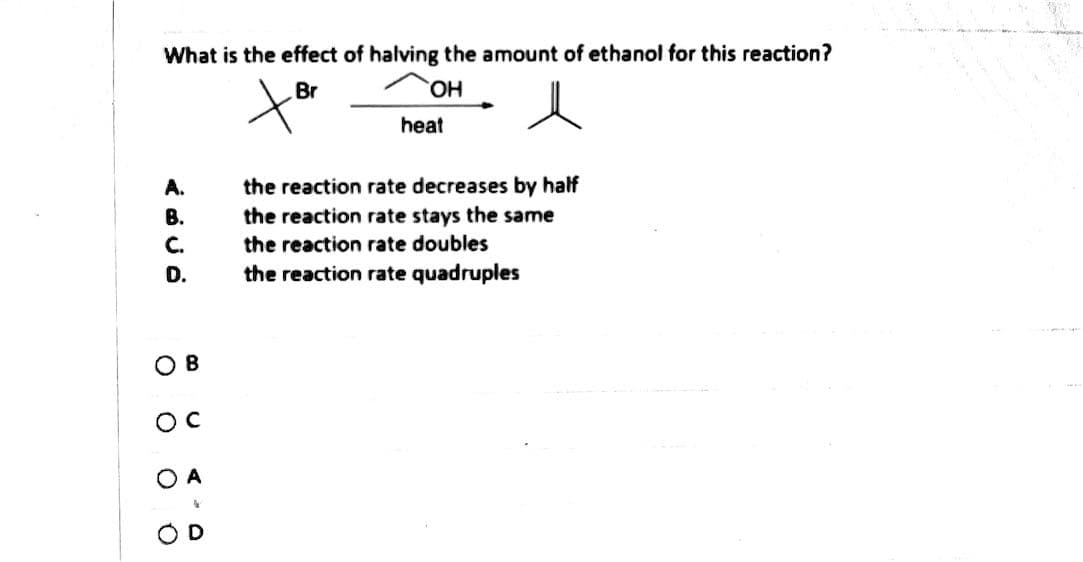 What is the effect of halving the amount of ethanol for this reaction?
HO.
Br
heat
the reaction rate decreases by half
the reaction rate stays the same
A.
В.
C.
the reaction rate doubles
D.
the reaction rate quadruples
ов
OD
