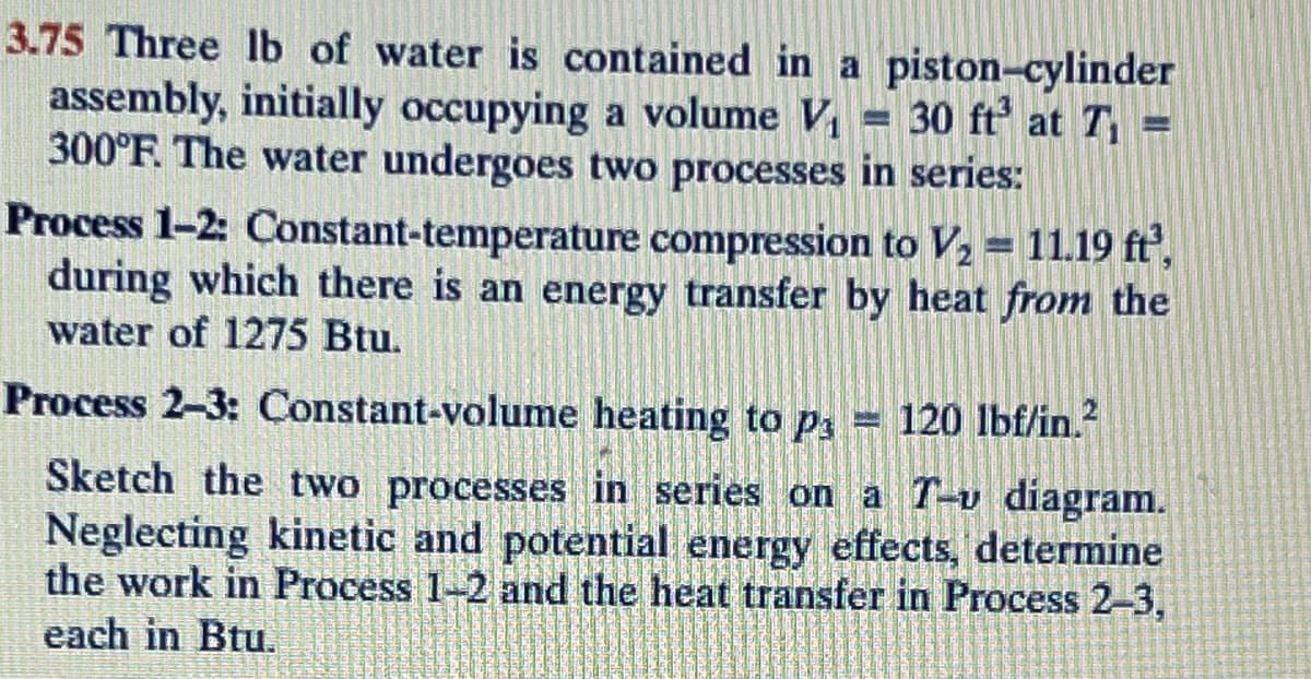 3.75 Three lb of water is contained in a piston-cylinder
assembly, initially occupying a volume V₁ = 30 ft³ at T₁ =
300°F. The water undergoes two processes in series:
Process 1-2: Constant-temperature compression to V₂ = 11.19 ft²,
during which there is an energy transfer by heat from the
water of 1275 Btu.
Process 2-3: Constant-volume heating to p₁ = 120 lbf/in.²
Sketch the two processes in series on a T-v diagram.
Neglecting kinetic and potential energy effects, determine
the work in Process 1-2 and the heat transfer in Process 2-3,
each in Btu.