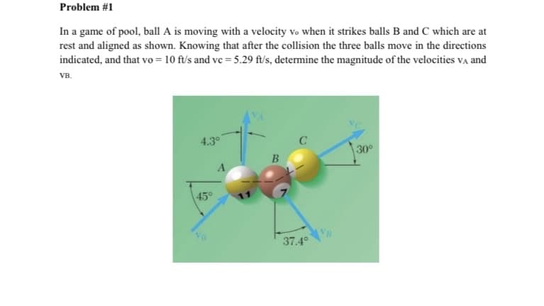 Problem #1
In a game of pool, ball A is moving with a velocity vo when it strikes balls B and C which are at
rest and aligned as shown. Knowing that after the collision the three balls move in the directions
indicated, and that vo = 10 ft/s and ve = 5.29 ft/s, determine the magnitude of the velocities va and
VB.
4.3°
30°
B
45°
VB
37.4°

