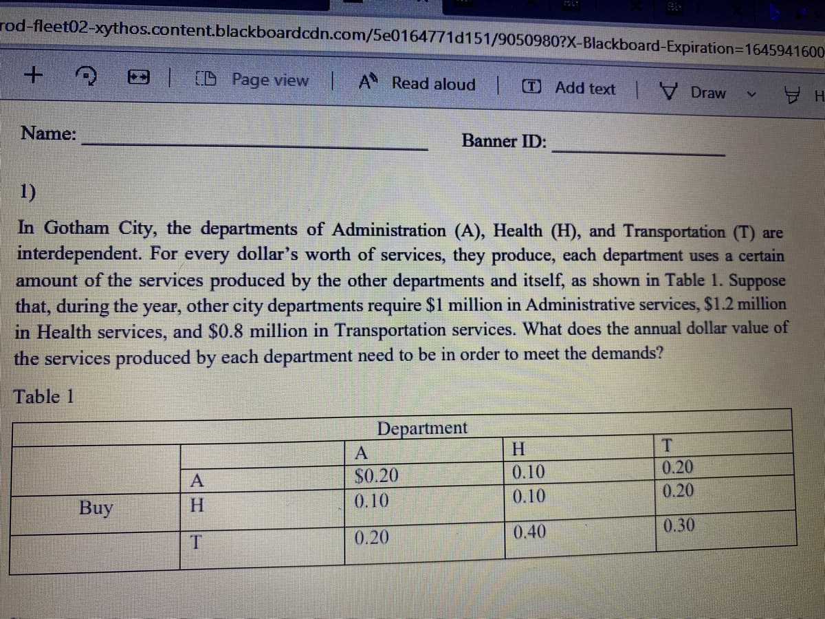 rod-fleet02-xythos.content.blackboardcdn.com/5e0164771d151/9050980?X-Blackboard-Expiration=1645941600-
| D Page view A Read aloud |O Add text Draw
Name:
Banner ID:
1)
In Gotham City, the departments of Administration (A), Health (H), and Transportation (T) are
interdependent. For every dollar's worth of services, they produce, each department uses a certain
amount of the services produced by the other departments and itself, as shown in Table 1. Suppose
that, during the
in Health services, and $0.8 million in Transportation services. What does the annual dollar value of
the services produced by each department need to be in order to meet the demands?
year,
other city departments require S1 million in Administrative services, $1.2 million
Table 1
Department
A
H.
T
$0.20
0.10
0.20
0.10
0.10
0.20
Buy
H.
0.40
0.30
1.
0.20
