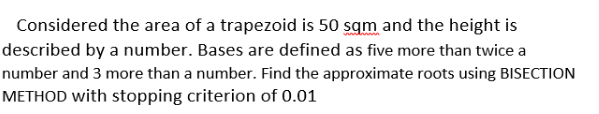 Considered the area of a trapezoid is 50 sqm and the height is
described by a number. Bases are defined as five more than twice a
number and 3 more than a number. Find the approximate roots using BISECTION
METHOD with stopping criterion of 0.01
