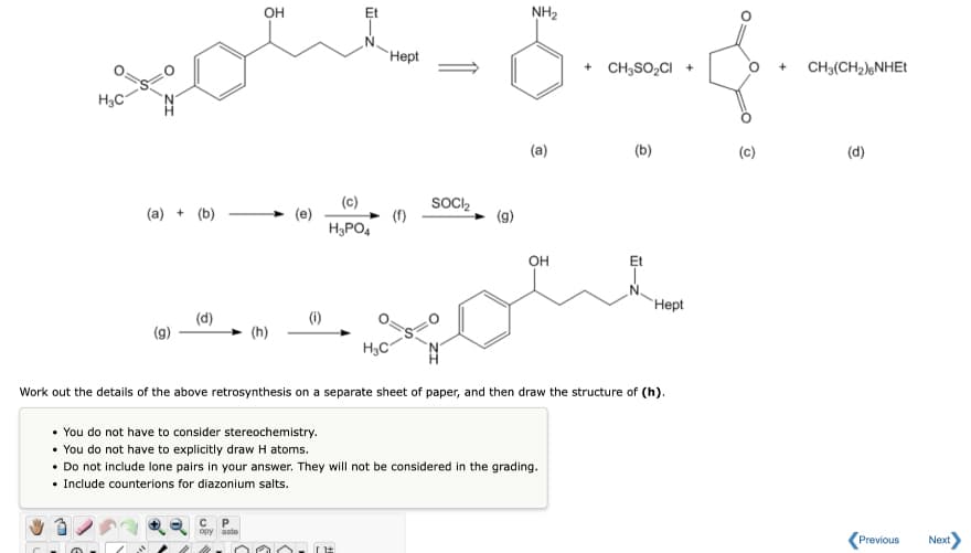 OH
NH2
Hept
+ CH3SO,CI +
CH3(CH2);NHET
(a)
(b)
(c)
(d)
(c)
SOCI2
(a) + (b)
H3PO4
OH
Et
Нept
(d)
(i)
(g)
(h)
H3C
Work out the details of the above retrosynthesis on a separate sheet of paper, and then draw the structure of (h).
• You do not have to consider stereochemistry.
• You do not have to explicitly draw H atoms.
• Do not include lone pairs in your answer. They will not be considered in the grading.
• Include counterions for diazonium salts.
opy aste
Previous
Next
-
