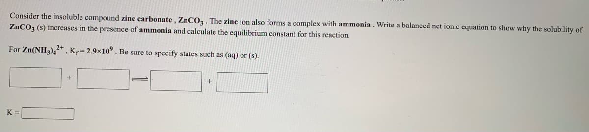 Consider the insoluble compound zinc carbonate , ZNCO3 . The zinc ion also forms a complex with ammonia . Write a balanced net ionic equation to show why the solubility of
ZNCO3 (s) increases in the presence of ammonia and calculate the equilibrium constant for this reaction.
For Zn(NH3),+ , K¢= 2.9×10° . Be sure to specify states such as (aq) or (s).
K =

