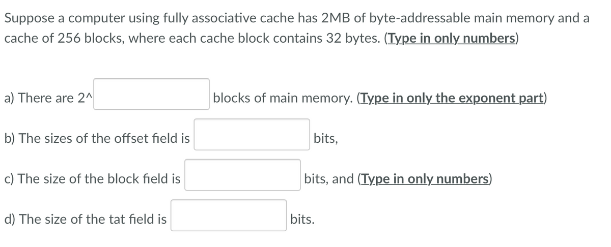 Suppose a computer using fully associative cache has 2MB of byte-addressable main memory and a
cache of 256 blocks, where each cache block contains 32 bytes. (Type in only numbers)
a) There are 2^
blocks of main memory. (Type in only the exponent part)
b) The sizes of the offset field is
bits,
c) The size of the block field is
bits, and (Type in only numbers)
d) The size of the tat field is
bits.
