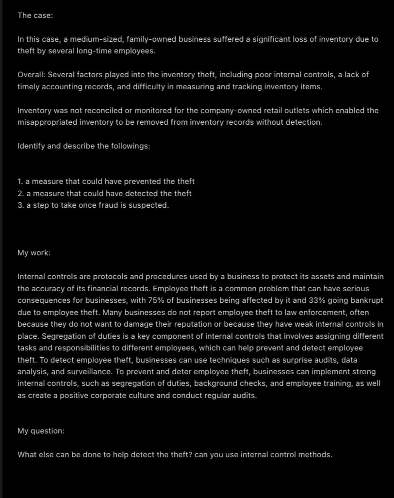 The case:
In this case, a medium-sized, family-owned business suffered a significant loss of inventory due to
theft by several long-time employees.
Overall: Several factors played into the inventory theft, including poor internal controls, a lack of
timely accounting records, and difficulty in measuring and tracking inventory items.
Inventory was not reconciled or monitored for the company-owned retail outlets which enabled the
misappropriated inventory to be removed from inventory records without detection.
Identify and describe the followings:
1. a measure that could have prevented the theft
2. a measure that could have detected the theft
3. a step to take once fraud is suspected.
My work:
Internal controls are protocols and procedures used by a business to protect its assets and maintain
the accuracy of its financial records. Employee theft is a common problem that can have serious
consequences for businesses, with 75% of businesses being affected by it and 33% going bankrupt
due to employee theft. Many businesses do not report employee theft to law enforcement, often
because they do not want to damage their reputation or because they have weak internal controls in
place. Segregation of duties is a key component of internal controls that involves assigning different
tasks and responsibilities to different employees, which can help prevent and detect employee
theft. To detect employee theft, businesses can use techniques such as surprise audits, data
analysis, and surveillance. To prevent and deter employee theft, businesses can implement strong
internal controls, such as segregation of duties, background checks, and employee training, as well
as create a positive corporate culture and conduct regular audits.
My question:
What else can be done to help detect the theft? can you use internal control methods.
