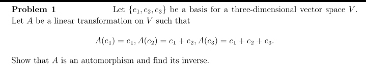 Problem 1
Let {e₁,e2, e3} be a basis for a three-dimensional vector space V.
Let A be a linear transformation on V such that
A(e₁) e₁, A(e₂) = ₁ + e2, A(e3) = ₁ + ₂ + €3.
Show that A is an automorphism and find its inverse.