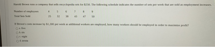 Harold Brown runs a company that sells encyclopedia sets for $250. The following schedule indicates the number of sets per week that are sold as employment increases.
Number of employees
6
Total Sets Sold
4
Oeight
O d. seven
25
5
32
38
7
43
8
9
47 50
If Brown's costs increase by $1,300 per week as additional workers are employed, how many workers should be employed in order to maximize profit?
O five
O b. six