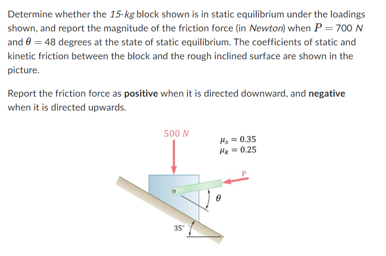 Determine whether the 15-kg block shown is in static equilibrium under the loadings
shown, and report the magnitude of the friction force (in Newton) when P = 700 N
and 0 = 48 degrees at the state of static equilibrium. The coefficients of static and
kinetic friction between the block and the rough inclined surface are shown in the
picture.
Report the friction force as positive when it is directed downward, and negative
when it is directed upwards.
500 N
μs
= 0.35
Mk = 0.25
35°
Ꮎ