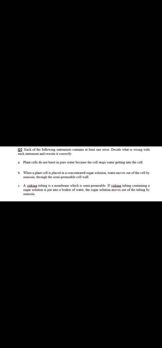 Q2: Each of the following statements contains at least one error. Decide what is wrong with
each statement and rewrite it correctly.
a. Plant cells do not burst in pure water because the cell stops wvater getting into the cell.
b. When a plant cell is placed in a concentrated sugar solution, water moves out of the cell by
osmosis, through the semi-permeable cell wall.
c. A visking tubing is a membrane which is semi-permeable. If visking tubing containing a
sugar solution is put into a beaker of water, the sugar solution moves out of the tubing by
osmosis.
