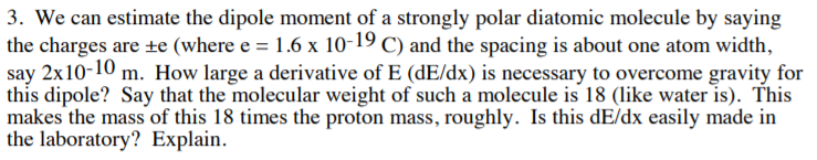 3. We can estimate the dipole moment of a strongly polar diatomic molecule by saying
the charges are te (where e = 1.6 x 10-19 C) and the spacing is about one atom width
say 2x10-10 m. How large a derivative of E (dE/dx) is necessary to overcome gravity for
this dipole? Say that the molecular weight of such a molecule is 18 (like water is). This
makes the mass of this 18 times the proton mass, roughly. Is this dE/dx easily made in
the laboratory? Explain
