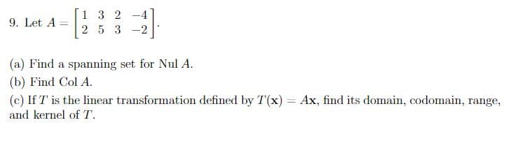 9. Let A =
132 -4
253 -2
(a) Find a spanning set for Nul A.
(b) Find Col A.
(c) If T' is the linear transformation defined by T(x) = Ax, find its domain, codomain, range,
and kernel of T.