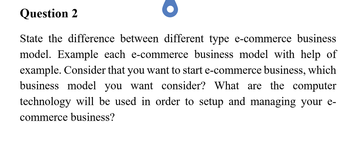 Question 2
State the difference between different type e-commerce business
model. Example each e-commerce business model with help of
example. Consider that you want to start e-commerce business, which
business model you want consider? What are the computer
technology will be used in order to setup and managing your e-
commerce business?
