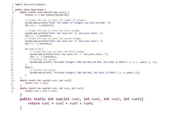 3 import java.util.Scanner;
5 public class ReportSum4 {
9
10
11
12
13
14
15
16
17
18
19
20
22
23
28
29
30
31
320
33
34
350
36
public static void main(String args[]) {
Scanner sc new Scanner(System.in);
// Prompt the user to enter the number of integers
System.out.println("Enter the number of integers you will provide: ");
int nun sc.nextInt();
// Prompt the user to enter the first integer
System.out.println("Enter the value for 'a' and press Enter: ");
int a sc.nextInt();
to enter the
System.out.println("Enter the value for 'b' and press Enter: ");
int b sc.nextInt ();
if (num 3) (
// Prompt the user to enter the third integer
System.out.println("Enter the value for 'e' and press Enter: ");
}
intc
sc.nextInt ();
// Display the result
System.out.printf("Provided Integers: %4d and %4d and %4d, the total is %d\n", a, b, c, sum(a, b, c));
}
else {
// Display the result
System.out.printf("Provided Integers: %4d and %4d, the total is %d\n", a, b, sum(a, b));
}
}
public static int sum(int numi, int num2){
return numl + num2;
}
public static int sum(int numi, int num2, int num) {
return numl+ num2 + num;
public static int sum(int num1, int num2, int num3, int num4) {
return num1 + num2 + num3 + num4;