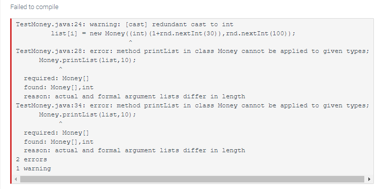 Failed to compile
TestMoney.java:24: warning: [cast] redundant cast to int
list[i] = new Money ((int) (1+rnd.nextInt (30)), rnd.nextInt (100));
TestMoney.java:28: error: method printList in class Money cannot be applied to given types;
Money.printList (list, 10);
required: Money []
found: Money [], int
reason: actual and formal argument lists differ in length
TestMoney.java:34: error: method printList in class Money cannot be applied to given types;
Money.printList (list, 10);
required: Money []
found: Money [], int
reason: actual and formal argument lists differ in length
2 errors
1 warning