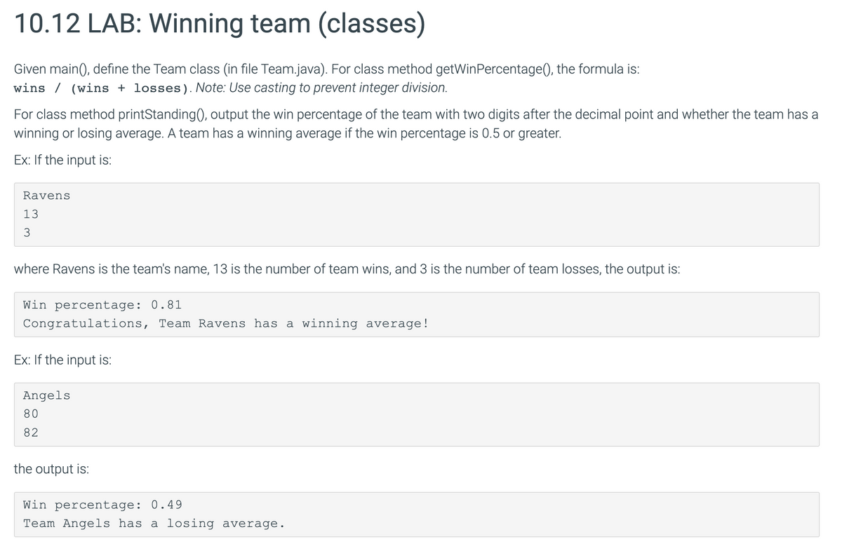 10.12 LAB: Winning team (classes)
Given main(), define the Team class (in file Team.java). For class method getWinPercentage(), the formula is:
wins (wins + losses). Note: Use casting to prevent integer division.
For class method printStanding(), output the win percentage of the team with two digits after the decimal point and whether the team has a
winning or losing average. A team has a winning average if the win percentage is 0.5 or greater.
Ex: If the input is:
Ravens
13
3
where Ravens is the team's name, 13 is the number of team wins, and 3 is the number of team losses, the output is:
Win percentage: 0.81
Congratulations, Team Ravens has a winning average!
Ex: If the input is:
Angels
80
82
the output is:
Win percentage: 0.49
Team Angels has a losing average.