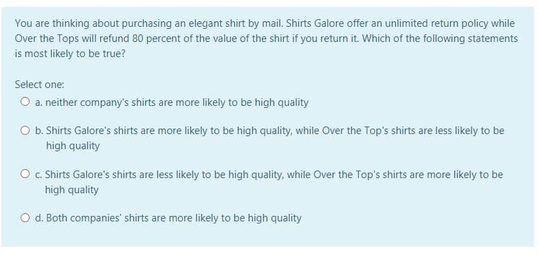 You are thinking about purchasing an elegant shirt by mail. Shirts Galore offer an unlimited return policy while
Over the Tops will refund 80 percent of the value of the shirt if you return it. Which of the following statements
is most likely to be true?
Select one:
O a. neither company's shirts are more likely to be high quality
O b. Shirts Galore's shirts are more likely to be high quality, while Over the Top's shirts are less likely to be
high quality
O c. Shirts Galore's shirts are less likely to be high quality, while Over the Top's shirts are more likely to be
high quality
O d. Both companies' shirts are more likely to be high quality
