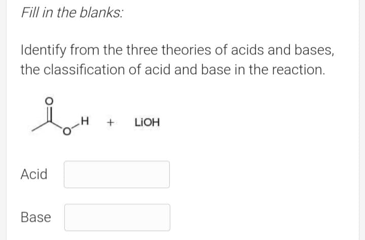 Fill in the blanks:
Identify from the three theories of acids and bases,
the classification of acid and base in the reaction.
H
LIOH
Acid
Base
