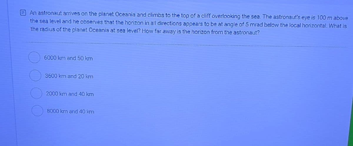 EAn astronaut arrives on the planet Oceania and climbs to the top of a cliff overlooking the sea. The astronaut's eye is 100 m above
the sea level and he observes that the horizon in all directions appears to be at angle of 5 mrad below the local horizontal. What is
the radius of the planet Oceania at sea level? How far away is the horizon from the astronaut?
6000 km and 50 km
3600 km and 20 km
2000 km and 40 km
8000 km and 40 km
