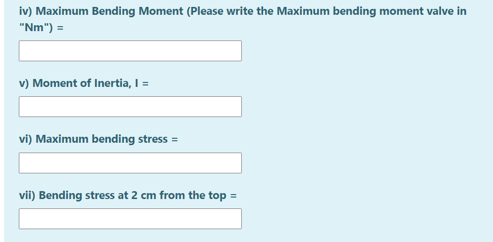 iv) Maximum Bending Moment (Please write the Maximum bending moment valve in
"Nm") =
v) Moment of Inertia, I =
vi) Maximum bending stress =
vii) Bending stress at 2 cm from the top =
