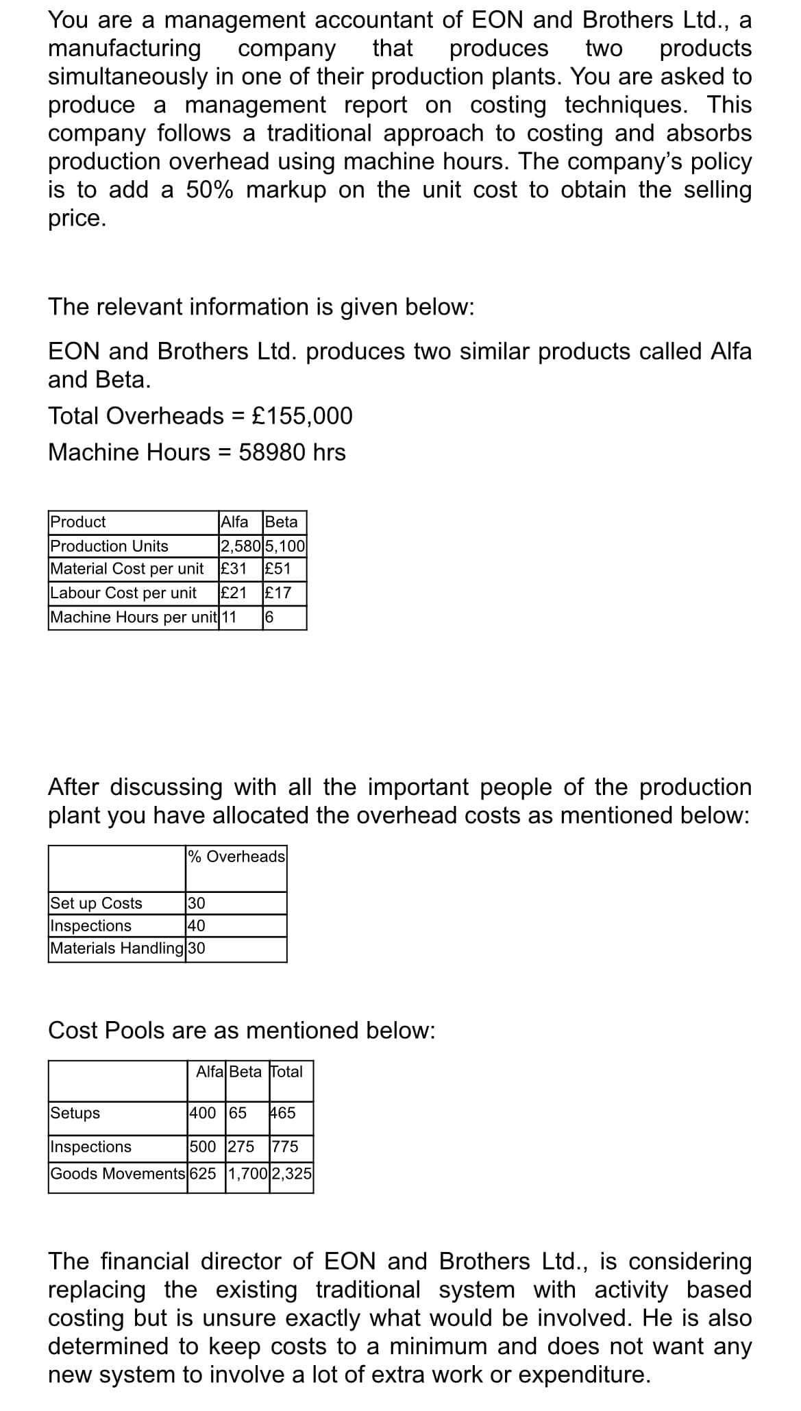 company
You are a management accountant of EON and Brothers Ltd., a
manufacturing
that produces two products
simultaneously in one of their production plants. You are asked to
produce a management report on costing techniques. This
company follows a traditional approach to costing and absorbs
production overhead using machine hours. The company's policy
is to add a 50% markup on the unit cost to obtain the selling
price.
The relevant information is given below:
EON and Brothers Ltd. produces two similar products called Alfa
and Beta.
Total Overheads = £155,000
Machine Hours = 58980 hrs
Product
Alfa Beta
Production Units
2,580 5,100
Material Cost per unit £31 £51
Labour Cost per unit £21 £17
Machine Hours per unit 11 16
After discussing with all the important people of the production
plant you have allocated the overhead costs as mentioned below:
% Overheads
Set up Costs
30
Inspections
40
Materials Handling 30
Cost Pools are as mentioned below:
Alfa Beta Total
Setups
400 65 465
Inspections
500 275 775
Goods Movements 625 1,700 2,325
The financial director of EON and Brothers Ltd., is considering
replacing the existing traditional system with activity based
costing but is unsure exactly what would be involved. He is also
determined to keep costs to a minimum and does not want any
new system to involve a lot of extra work or expenditure.