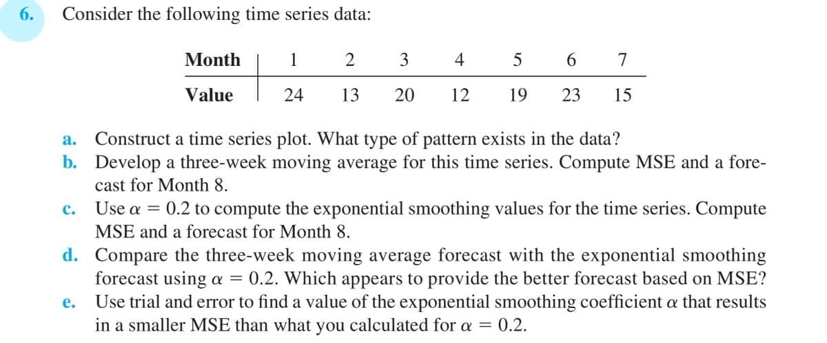 6.
Consider the following time series data:
Month
1
2
3
4
5 6
7
Value
24
13
20
12
19
23
15
a. Construct a time series plot. What type of pattern exists in the data?
b. Develop a three-week moving average for this time series. Compute MSE and a fore-
cast for Month 8.
C. Use a = 0.2 to compute the exponential smoothing values for the time series. Compute
MSE and a forecast for Month 8.
d. Compare the three-week moving average forecast with the exponential smoothing
forecast using a = 0.2. Which appears to provide the better forecast based on MSE?
Use trial and error to find a value of the exponential smoothing coefficient a that results
in a smaller MSE than what you calculated for a = 0.2.
e.