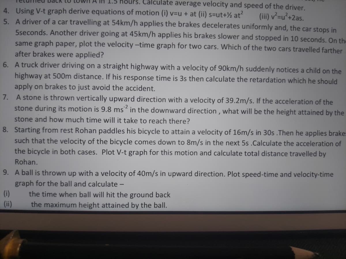 s. Calculate average velocity and speed of the driver.
4. Using V-t graph derive equations of motion (i) v=u + at (ii) s=ut+½ at?
5. A driver of a car travelling at 54km/h applies the brakes decelerates uniformly and, the car stops in
5seconds. Another driver going at 45km/h applies his brakes slower and stopped in 10 seconds. On the
same graph paper, plot the velocity -time graph for two cars. Which of the two cars travelled farther
after brakes were applied?
6. A truck driver driving on a straight highway with a velocity of 90km/h suddenly notices a child on the
(iii) v²=u²+2as.
highway at 500m distance. If his response time is 3s then calculate the retardation which he should
apply on brakes to just avoid the accident.
7. A stone is thrown vertically upward direction with a velocity of 39.2m/s. If the acceleration of the
stone during its motion is 9.8 ms in the downward direction , what will be the height attained by the
stone and how much time will it take to reach there?
8. Starting from rest Rohan paddles his bicycle to attain a velocity of 16m/s in 30s .Then he applies brakes
such that the velocity of the bicycle comes down to 8m/s in the next 5s .Calculate the acceleration of
the bicycle in both cases. Plot V-t graph for this motion and calculate total distance travelled by
Rohan.
9. A ball is thrown up with a velocity of 40m/s in upward direction. Plot speed-time and velocity-time
graph for the ball and calculate -
(i)
the time when ball will hit the ground back
the maximum height attained by the ball.
(ii)
