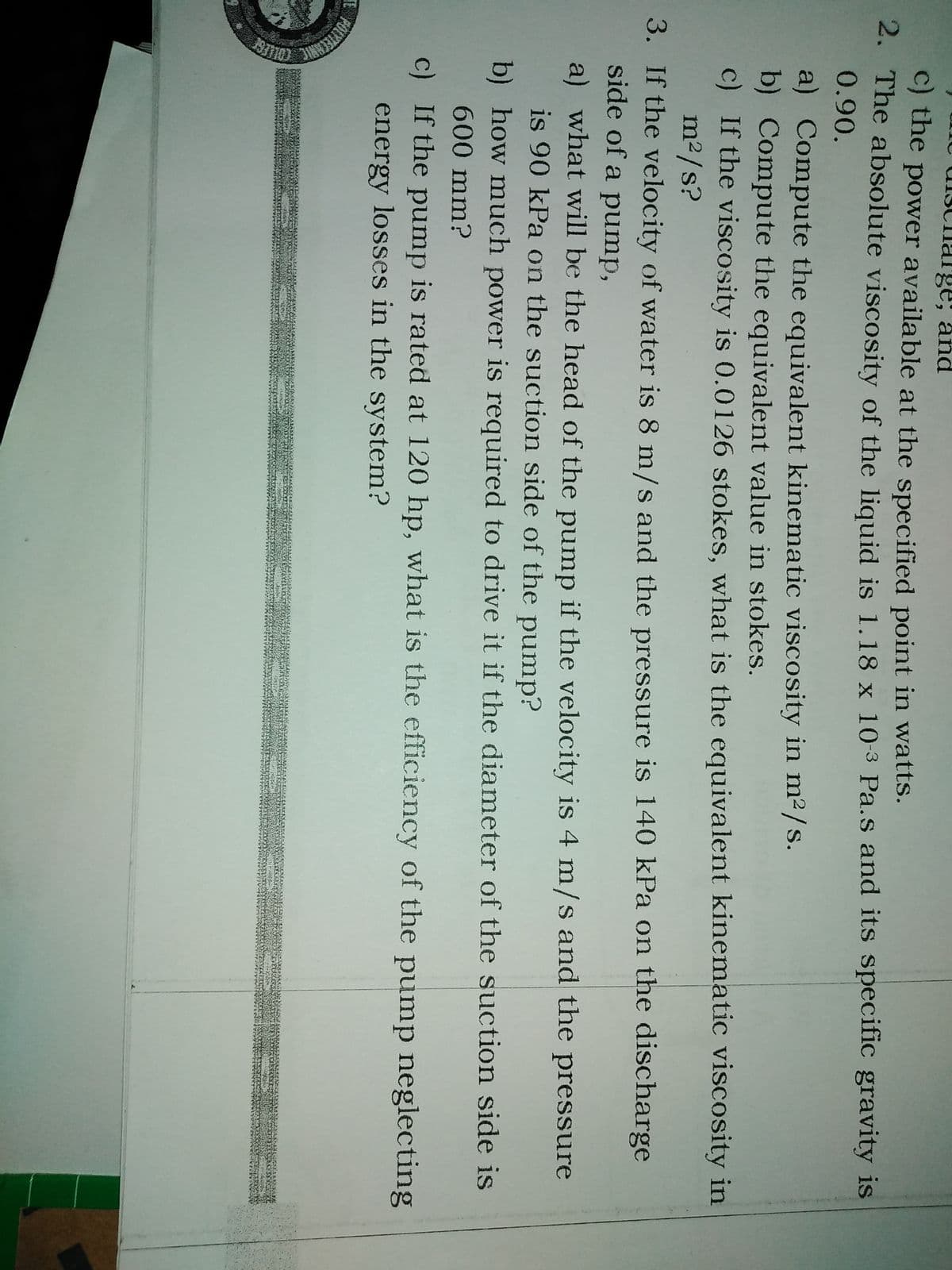 Unc uisC
arge, and
C) the power available at the specified point in watts.
2. The absolute viscosity of the liquid is 1.18 x 10-3 Pa.s and its specific gravity is
0.90.
a) Compute the equivalent kinematic viscosity in m2 /s.
b) Compute the equivalent value in stokes.
c) If the viscosity is 0.0126 stokes, what is the equivalent kinematic viscosity in
m2/s?
3. If the velocity of water is 8 m/s and the pressure is 140 kPa on the discharge
side of a pump,
a) what will be the head of the pump if the velocity is 4 m/s and the pressure
is 90 kPa on the suction side of the pump?
b) how much power is required to drive it if the diameter of the suction side is
600mm?
c) If the pump is rated at 120 hp, what is the efficiency of the pump neglecting
energy losses in the system?
