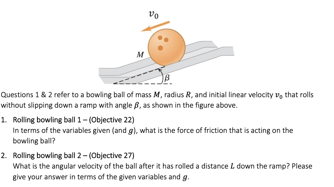 M
vo
Questions 1 & 2 refer to a bowling ball of mass M, radius R, and initial linear velocity vo that rolls
without slipping down a ramp with angle B, as shown in the figure above.
1. Rolling bowling ball 1 - (Objective 22)
In terms of the variables given (and g), what is the force of friction that is acting on the
bowling ball?
2. Rolling bowling ball 2 - (Objective 27)
What is the angular velocity of the ball after it has rolled a distance L down the ramp? Please
give your answer in terms of the given variables and g.