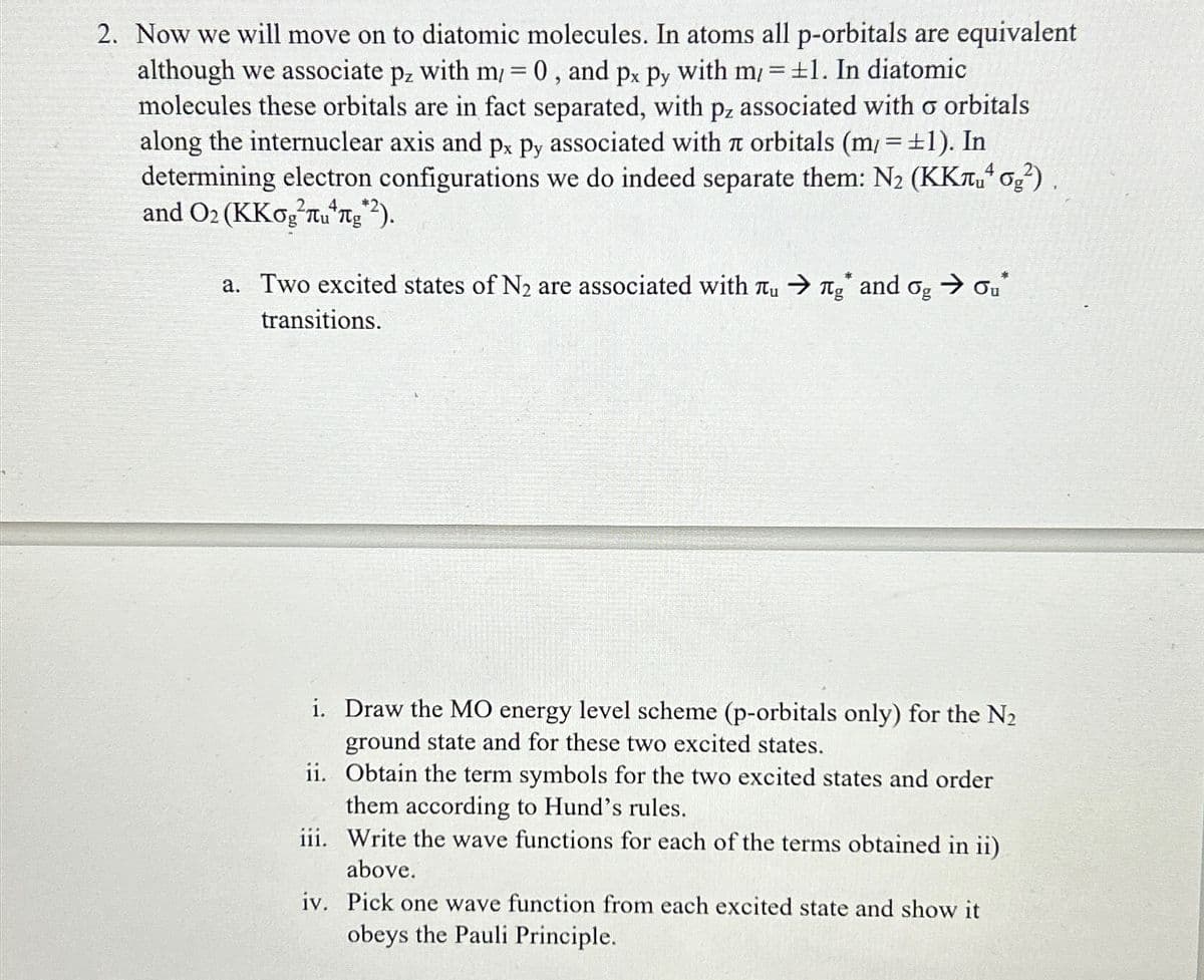 although we associate
Pz
2. Now we will move on to diatomic molecules. In atoms all p-orbitals are equivalent
with m/= 0, and px py with m/= ±1. In diatomic
molecules these orbitals are in fact separated, with pz associated with o orbitals
along the internuclear axis and px py associated with л orbitals (m/= ±1). In
determining electron configurations we do indeed separate them: N₂ (KK¹ 0₂²).
and O2 (KKogu ng *2).
4
a. Two excited states of N₂ are associated with Tu
transitions.
Tg and
og
→ ou*
i.
Draw the MO energy level scheme (p-orbitals only) for the N₂
ground state and for these two excited states.
ii.
Obtain the term symbols for the two excited states and order
them according to Hund's rules.
iii. Write the wave functions for each of the terms obtained in ii)
above.
iv. Pick one wave function from each excited state and show it
obeys the Pauli Principle.