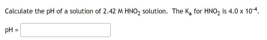 Calculate the pH of a solution of 2.42 M HNO₂ solution. The K₂ for HNO₂ is 4.0 x 10-4.
pH