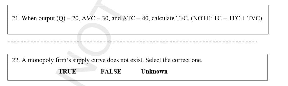 21. When output (Q) = 20, AVC = 30, and ATC = 40, calculate TFC. (NOTE: TC = TFC + TVC)
22. A monopoly firm's supply curve does not exist. Select the correct one.
TRUE
FALSE
Unknown